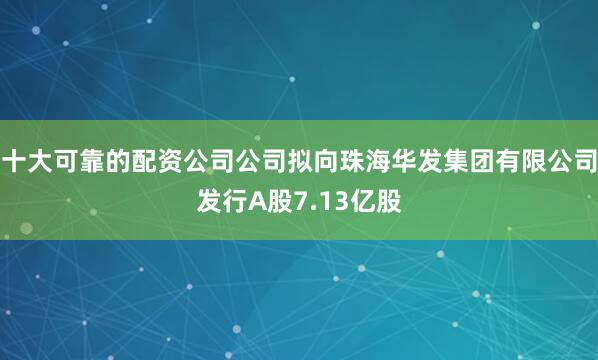 十大可靠的配资公司公司拟向珠海华发集团有限公司发行A股7.13亿股